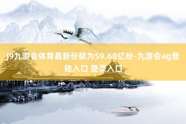 J9九游会体育最新份额为59.68亿份-九游会ag登陆入口 登录入口