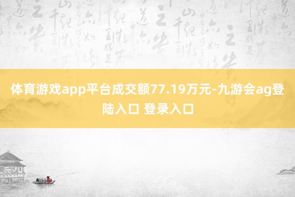 体育游戏app平台成交额77.19万元-九游会ag登陆入口 登录入口