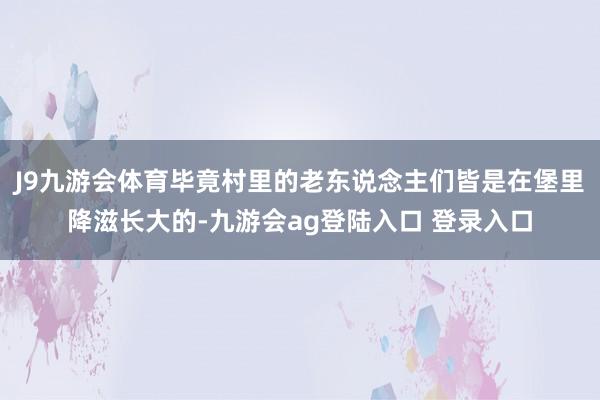 J9九游会体育毕竟村里的老东说念主们皆是在堡里降滋长大的-九游会ag登陆入口 登录入口