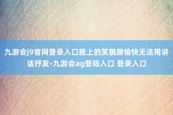 九游会j9官网登录入口脸上的笑貌跟愉快无法用讲话抒发-九游会ag登陆入口 登录入口