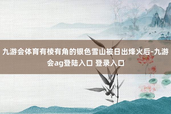 九游会体育有棱有角的银色雪山被日出烽火后-九游会ag登陆入口 登录入口