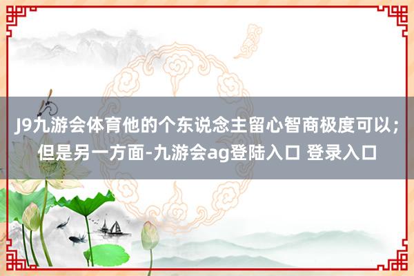 J9九游会体育他的个东说念主留心智商极度可以；但是另一方面-九游会ag登陆入口 登录入口