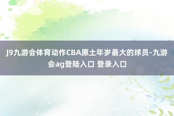 J9九游会体育动作CBA原土年岁最大的球员-九游会ag登陆入口 登录入口