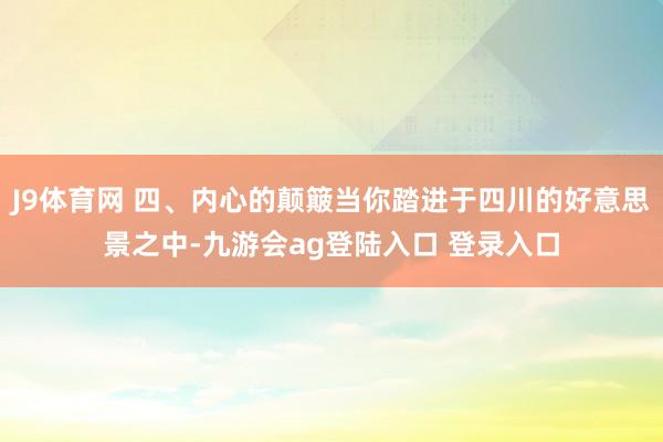 J9体育网 四、内心的颠簸当你踏进于四川的好意思景之中-九游会ag登陆入口 登录入口