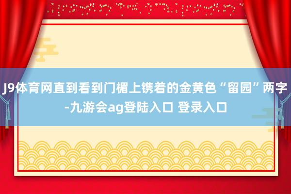 J9体育网直到看到门楣上镌着的金黄色“留园”两字-九游会ag登陆入口 登录入口