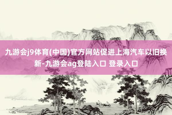 九游会j9体育(中国)官方网站促进上海汽车以旧换新-九游会ag登陆入口 登录入口