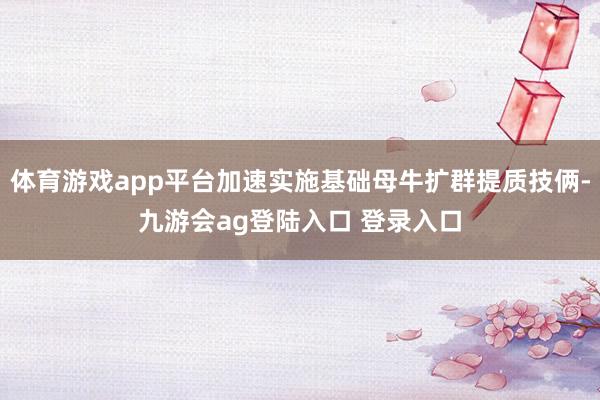 体育游戏app平台加速实施基础母牛扩群提质技俩-九游会ag登陆入口 登录入口