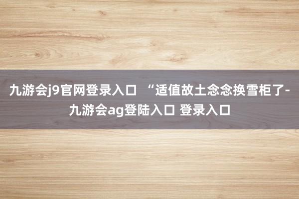 九游会j9官网登录入口  “适值故土念念换雪柜了-九游会ag登陆入口 登录入口